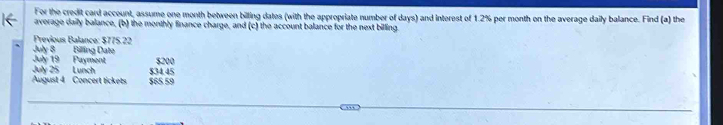 For the credit card account, assume one month between billing dates (with the appropriate number of days) and interest of 1.2% per month on the average daily balance. Find (a) the 
average daily balance, (b) the monthly finance charge, and (c) the account balance for the next billing. 
Previous Balance: $775.22
July 8 Billing Date 
July 19 Payment $200
July 25 Lunch $34.45
August 4 Concert tickets $65 59