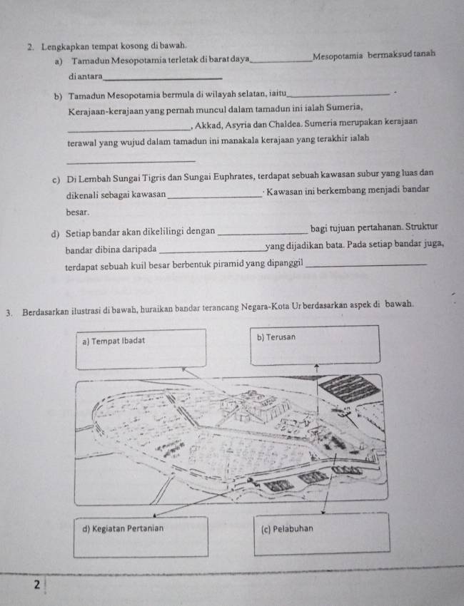 Lengkapkan tempat kosong di bawah.
a) Tamadun Mesopotamia terletak di barat daya_ Mesopotamia bermaksud tanah
di antara_
b) Tamadun Mesopotamia bermula di wilayah selatan, iaitu_ .
Kerajaan-kerajaan yang pernah muncul dalam tamadun ini ialah Sumeria,
_
, Akkad, Asyria dan Chaldea. Sumeria merupakan kerajaan
terawal yang wujud dalam tamadun ini manakala kerajaan yang terakhir ialah
_
c) Di Lembah Sungai Tigris dan Sungai Euphrates, terdapat sebuah kawasan subur yang luas dan
dikenali sebagai kawasan _· Kawasan ini berkembang menjadi bandar
besar.
d) Setiap bandar akan dikelilingi dengan _bagi tujuan pertahanan. Struktur
bandar dibina daripada _yang dijadikan bata. Pada setiap bandar juga,
terdapat sebuah kuil besar berbentuk piramid yang dipanggil_
3. Berdasarkan ilustrasi di bawah, huraikan bandar terancang Negara-Kota Ur berdasarkan aspek di bawah.
a) Tempat Ibadat b) Terusan
d) Kegiatan Pertanian (c) Pelabuhan
2