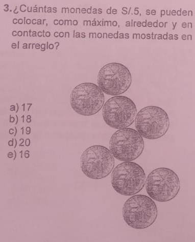 3.¿Cuántas monedas de S/.5, se pueden
colocar, como máximo, alrededor y en
contacto con las monedas mostradas en
el arreglo?
a) 17
b) 18
c) 19
d) 20
e) 16