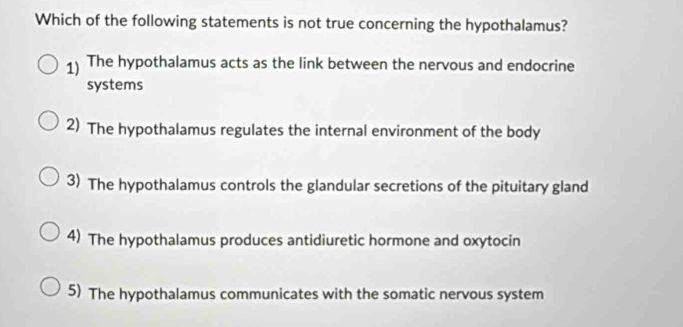 Which of the following statements is not true concerning the hypothalamus?
1) The hypothalamus acts as the link between the nervous and endocrine
systems
2) The hypothalamus regulates the internal environment of the body
3) The hypothalamus controls the glandular secretions of the pituitary gland
4) The hypothalamus produces antidiuretic hormone and oxytocin
5) The hypothalamus communicates with the somatic nervous system