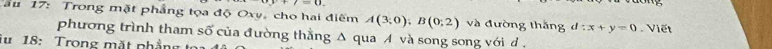 a=0. 
* au 17: Trong mặt phẳng tọa độ Oxy, cho hai điểm A(3;0); B(0;2) và đường thắng d:x+y=0 Viết 
phương trình tham số của đường thằng Δ qua A và song song với d. 
Tu 18: Trong mặt phẳng to