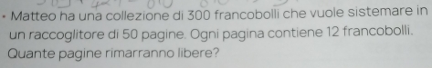 Matteo ha una collezione di 300 francobolli che vuole sistemare in 
un raccoglitore di 50 pagine. Ogni pagina contiene 12 francobolli. 
Quante pagine rimarranno libere?