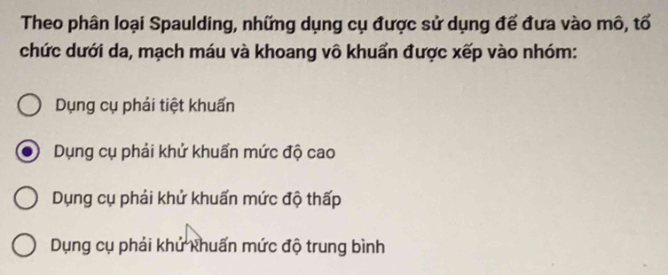 Theo phân loại Spaulding, những dụng cụ được sử dụng đế đưa vào mô, tổ
chức dưới da, mạch máu và khoang vô khuẩn được xếp vào nhóm:
Dụng cụ phải tiệt khuẩn
Dụng cụ phải khử khuẩn mức độ cao
Dụng cụ phải khử khuẩn mức độ thấp
Dụng cụ phải khử khuẩn mức độ trung bình