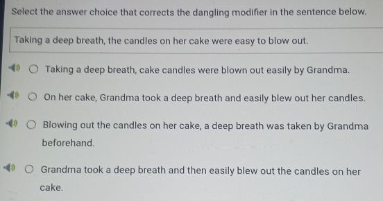 Select the answer choice that corrects the dangling modifier in the sentence below.
Taking a deep breath, the candles on her cake were easy to blow out.
Taking a deep breath, cake candles were blown out easily by Grandma.
On her cake, Grandma took a deep breath and easily blew out her candles.
Blowing out the candles on her cake, a deep breath was taken by Grandma
beforehand.
Grandma took a deep breath and then easily blew out the candles on her
cake.