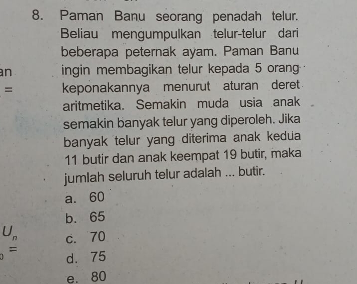 Paman Banu seorang penadah telur.
Beliau mengumpulkan telur-telur dari
beberapa peternak ayam. Paman Banu
an ingin membagikan telur kepada 5 oran
= keponakannya menurut aturan deret 
aritmetika. Semakin muda usia anak
semakin banyak telur yang diperoleh. Jika
banyak telur yang diterima anak kedua
11 butir dan anak keempat 19 butir, maka
jumlah seluruh telur adalah ... butir.
a. 60
b. 65
U_n c. 70
=
d. 75
e. 80