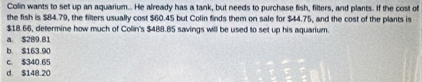 Colin wants to set up an aquarium.. He already has a tank, but needs to purchase fish, filters, and plants. If the cost of
the fish is $84.79, the filters usually cost $60.45 but Colin finds them on sale for $44.75, and the cost of the plants is
$18.66, determine how much of Colin's $488.85 savings will be used to set up his aquarium.
a. $289.81
b. $163.90
c. $340.65
d $148.20