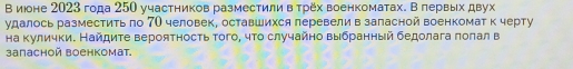 В июоне 2023 года 250 участников разместили в τрех военкоматах. В лервых двух 
удалось разместить πо 7О человек, оставшихся леревели в заласной военкомат к черту 
на кулички. Найдите вероятность τого, чτо случайно выбранный бедолага πоπал в 
запасной военкомат.