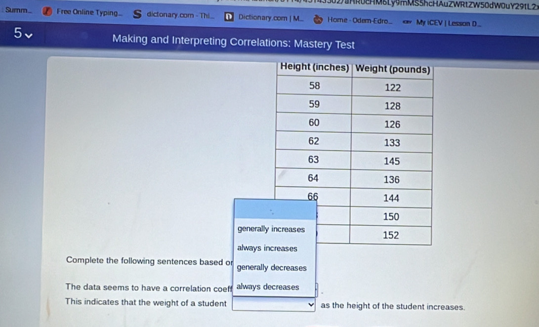 (3302/uHR0cHM6Ly9mMS5hcHAuZWRtZW50dW0uY29tL2 
Summ. Free Online Typing dictonary.com - Thi. Dictionary.com | M. Home - Odem-Edro_ My iCEV | Lesson D.. 
5 
Making and Interpreting Correlations: Mastery Test 
generall 
always 
Complete the following sentences based or generally decreases 
The data seems to have a correlation coeff always decreases 
This indicates that the weight of a student as the height of the student increases.