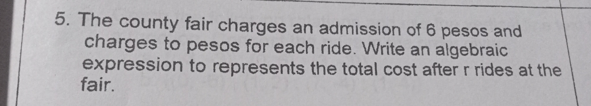 The county fair charges an admission of 6 pesos and
charges to pesos for each ride. Write an algebraic
expression to represents the total cost after r rides at the
fair.