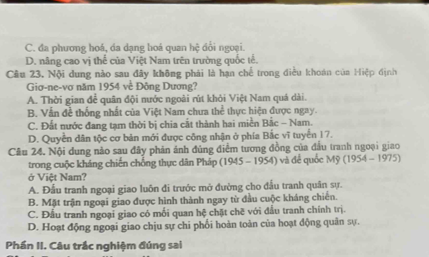 C. đa phương hoá, da dạng hoá quan hệ đổi ngoại.
D. nâng cao vị thế của Việt Nam trên trường quốc tế.
Câu 23. Nội dung nào sau đây không phải là hạn chế trong điều khoản của Hiệp định
Giơ-ne-vơ năm 1954 về Đông Dương?
A. Thời gian để quân đội nước ngoài rút khỏi Việt Nam quá dài.
B. Vấn đề thống nhất của Việt Nam chưa thể thực hiện được ngay.
C. Đất nước đang tạm thời bị chia cắt thành hai miền Bắc - Nam.
D. Quyền dân tộc cơ bản mới được công nhận ở phía Bắc vĩ tuyển 17.
Câu 24. Nội dung nào sau đây phản ánh đúng điểm tương đồng của đầu tranh ngoại giao
trong cuộc kháng chiến chống thực dân Pháp (1945 - 1954) và để quốc Mỹ (1954 - 1975)
ở Việt Nam?
A. Đấu tranh ngoại giao luôn đi trước mở đường cho đấu tranh quân sự.
B. Mặt trận ngoại giao được hình thành ngay từ đầu cuộc kháng chiến.
C. Đấu tranh ngoại giao có mối quan hệ chặt chẽ với đấu tranh chính trị.
D. Hoạt động ngoại giao chịu sự chi phối hoàn toàn của hoạt động quân sự.
Phần II. Câu trắc nghiệm đúng sai