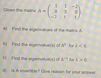 Given the matrix A=beginpmatrix 1&1&-2 0&3&0 -2&1&1endpmatrix. 
a) Find the eigenvalues of the matrix A. 
b) Find the eigenvalue(s) of A^5 for lambda <0</tex>. 
c) Find the eigenvalue(s) of A^(-1) for lambda >0. 
d) Is A invertible? Give reason for your answer.