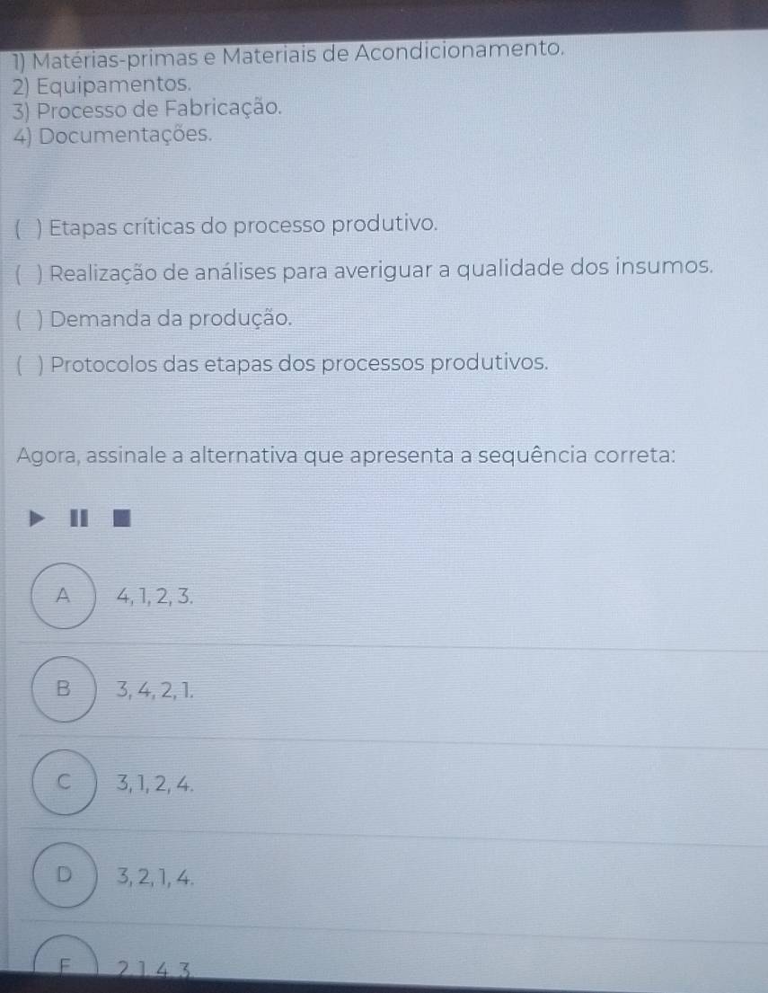 Matérias-primas e Materiais de Acondicionamento.
2) Equipamentos.
3) Processo de Fabricação.
4) Documentações.
) Etapas críticas do processo produtivo.
( ) Realização de análises para averiguar a qualidade dos insumos.
) Demanda da produção.
( ) Protocolos das etapas dos processos produtivos.
Agora, assinale a alternativa que apresenta a sequência correta:
A 4, 1, 2, 3.
B 3, 4, 2, 1.
C 3, 1, 2, 4.
D 3, 2, 1, 4.
F 2143