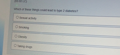 (03.02 LC)
Which of these things could lead to type 2 diabetes?
Sexual activity
Smoking
Obesity
Taking drugs