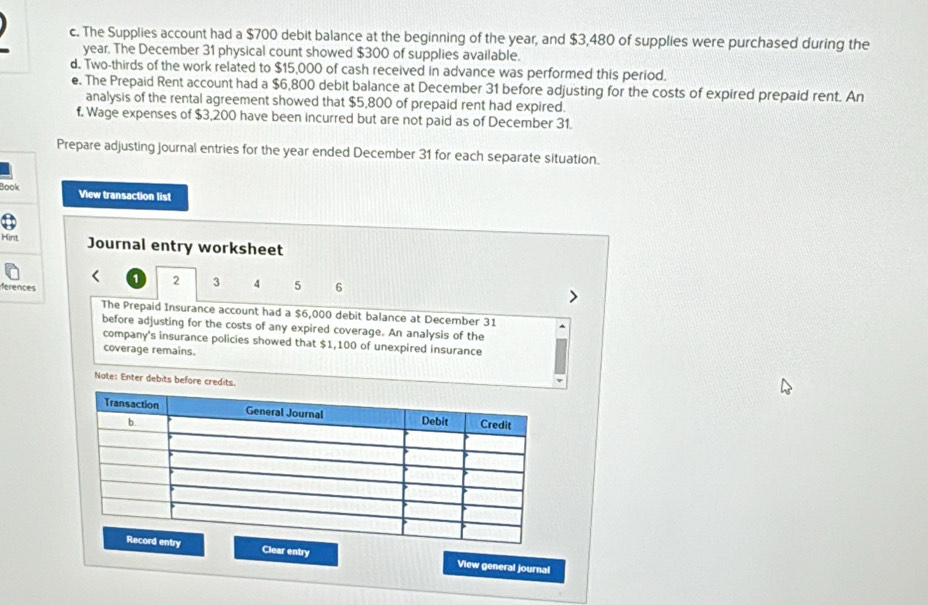 The Supplies account had a $700 debit balance at the beginning of the year, and $3,480 of supplies were purchased during the
year. The December 31 physical count showed $300 of supplies available. 
d. Two-thirds of the work related to $15,000 of cash received in advance was performed this period. 
e. The Prepaid Rent account had a $6,800 debit balance at December 31 before adjusting for the costs of expired prepaid rent. An 
analysis of the rental agreement showed that $5,800 of prepaid rent had expired. 
f. Wage expenses of $3,200 have been incurred but are not paid as of December 31. 
Prepare adjusting journal entries for the year ended December 31 for each separate situation. 
Book View transaction list 
Hint Journal entry worksheet
1 2 3 4 5 6
ferences 
The Prepaid Insurance account had a $6,000 debit balance at December 31 
before adjusting for the costs of any expired coverage. An analysis of the 
company's insurance policies showed that $1,100 of unexpired insurance 
coverage remains. 
Nate: Enter debits before credits. 
Clear entry View general journal