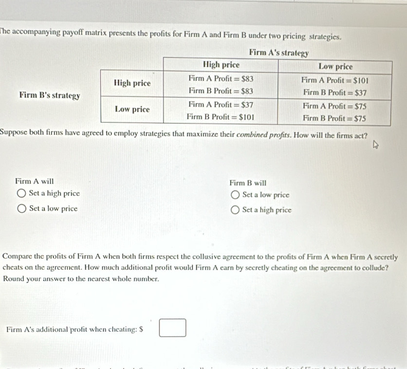 The accompanying payoff matrix presents the profits for Firm A and Firm B under two pricing strategies.
Firm B's strateg
Suppose both firms have agreed to employ strategies that maximize their combined profits. How will the firms act?
Firm A will Firm B will
Set a high price Set a low price
Set a low price Set a high price
Compare the profits of Firm A when both firms respect the collusive agreement to the profits of Firm A when Firm A secretly
cheats on the agreement. How much additional profit would Firm A earn by secretly cheating on the agreement to collude?
Round your answer to the nearest whole number.
Firm A's additional profit when cheating: $ □