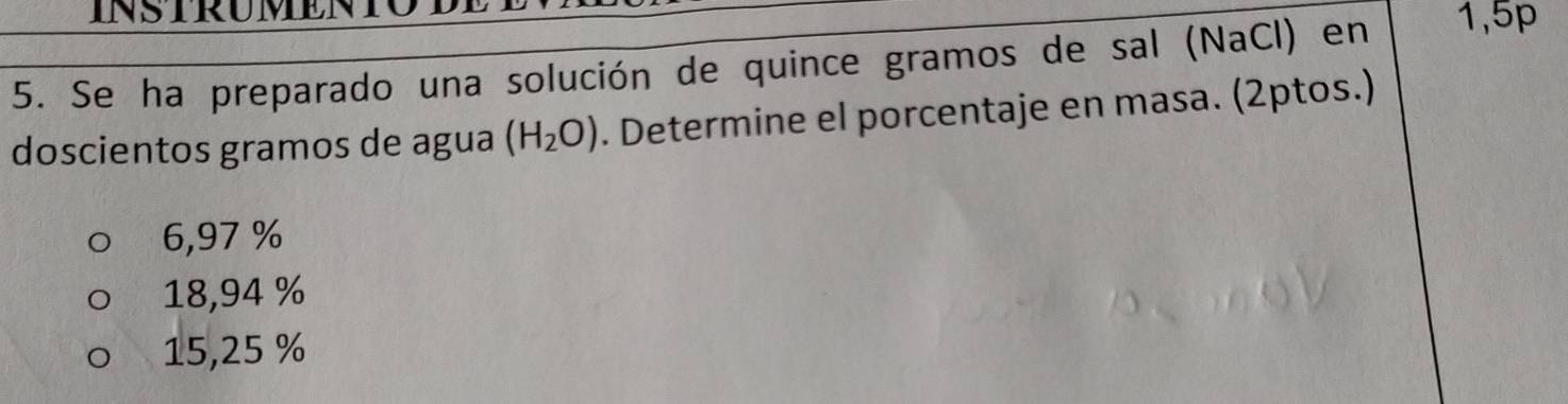 Se ha preparado una solución de quince gramos de sal (NaCl) en 1,5p
doscientos gramos de agua (H_2O). Determine el porcentaje en masa. (2ptos.)
6,97 %
18,94 %
15,25 %