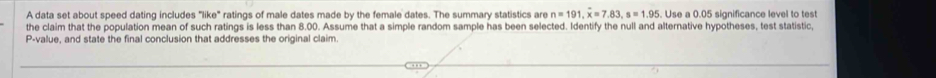 A data set about speed dating includes "like" ratings of male dates made by the female dates. The summary statistics are n=191, x=7.83, s=1.95. Use a 0.05 significance level to test 
the claim that the population mean of such ratings is less than 8.00. Assume that a simple random sample has been selected. Identify the null and alternative hypotheses, test statistic,
P -value, and state the final conclusion that addresses the original claim