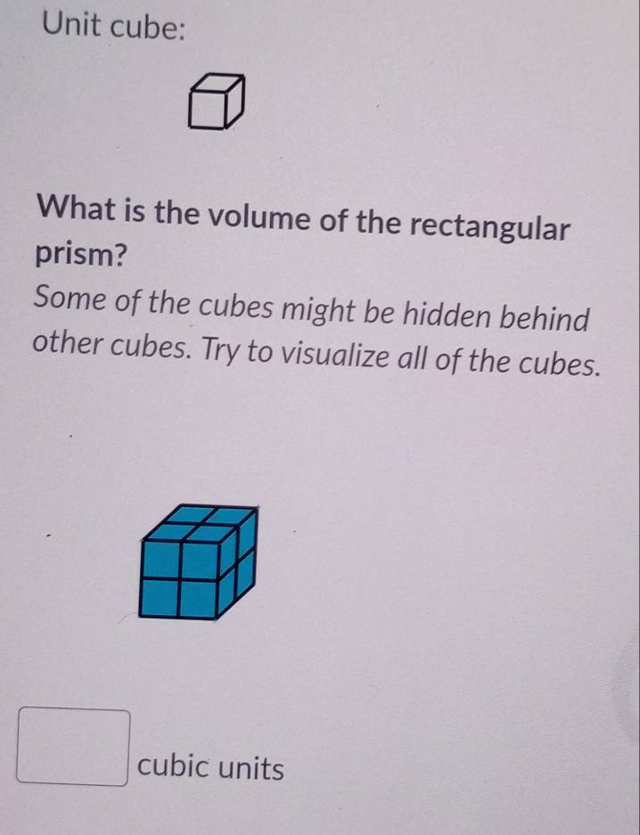 Unit cube: 
What is the volume of the rectangular 
prism? 
Some of the cubes might be hidden behind 
other cubes. Try to visualize all of the cubes. 
cubic units