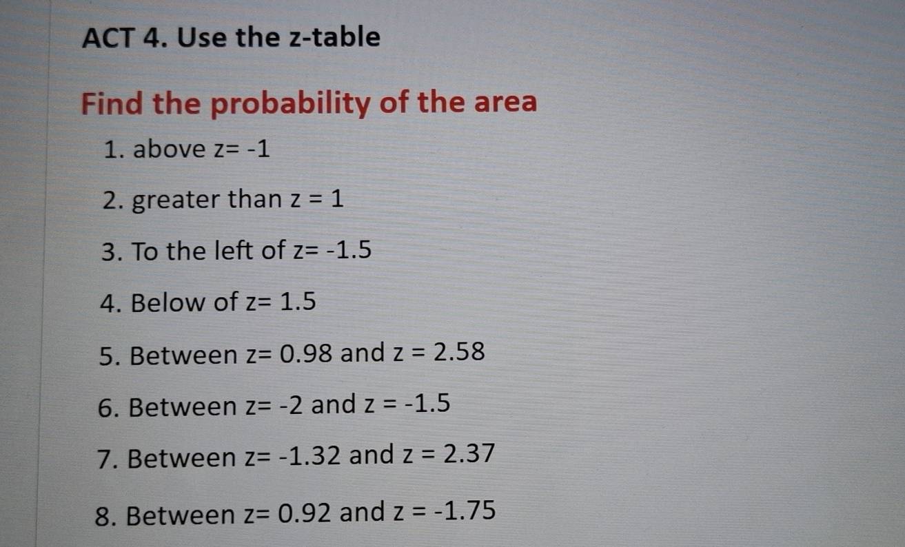 ACT 4. Use the z -table 
Find the probability of the area 
1. above z=-1
2. greater than z=1
3. To the left of z=-1.5
4. Below of z=1.5
5. Between z=0.98 and z=2.58
6. Between z=-2 and z=-1.5
7. Between z=-1.32 and z=2.37
8. Between z=0.92 and z=-1.75