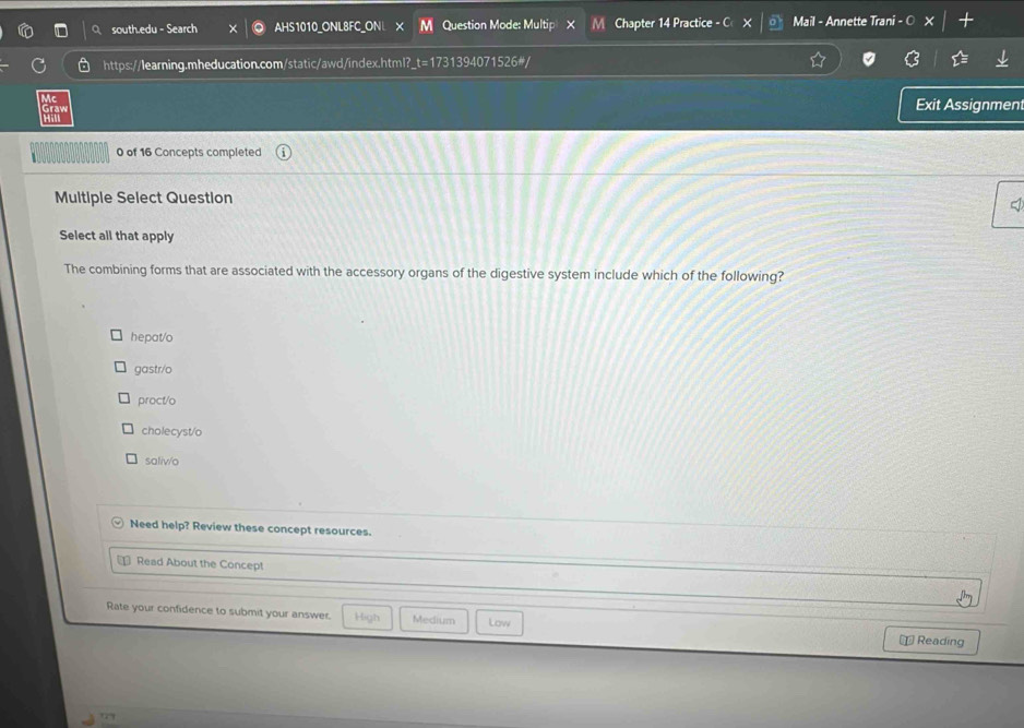 south.edu - Search AHS1010 ONL8FC ONL X Question Mode: Multip × M Chapter 14 Practice - C Mail - Annette Trani - O
https://learning.mheducation.com/static/awd/index.html?_t=1731394071526#/
Exit Assignment
0 of 16 Concepts completed
Multiple Select Question
Select all that apply
The combining forms that are associated with the accessory organs of the digestive system include which of the following?
hepat/o
gastr/o
proct/o
cholecyst/o
saliv/o
Need help? Review these concept resources.
= Read About the Concept
Rate your confidence to submit your answer. High Medium Low
+ Reading