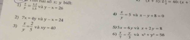 Tìm hai số x; y biết: (x+3):2 1/2 =40:(x+
1)  x/y = (1.2)/1.5  và y-x=26
4)  x/y =5 và x-y+8=0
2) 7x=4y và y-x=24
3)  x/y = 2/5  và xy=40 5) 5x=6y và x+2y=8
6)  x/7 = y/3  và x^2+y^2=58