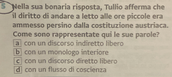 Nella sua bonaria risposta, Tullio afferma che
il diritto di andare a letto alle ore piccole era
ammesso persino dalla costituzione austriaca.
Come sono rappresentate qui le sue parole?
a con un discorso indiretto libero
b con un monologo interiore
c con un discorso diretto libero
d con un flusso di coscienza