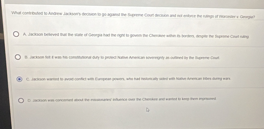 What contributed to Andrew Jackson's decision to go against the Supreme Court decision and not enforce the rulings of Worcester v. Georgia?
A. Jackson believed that the state of Georgia had the right to govern the Cherokee within its borders, despite the Supreme Court ruling
B. Jackson felt it was his constitutional duty to protect Native American sovereignty as outlined by the Supreme Court.
C. Jackson wanted to avoid conflict with European powers, who had historically sided with Native Amercan tribes during wars.
D. Jackson was concerned about the missionaries' influence over the Cherokee and wanted to keep them imprisoned.