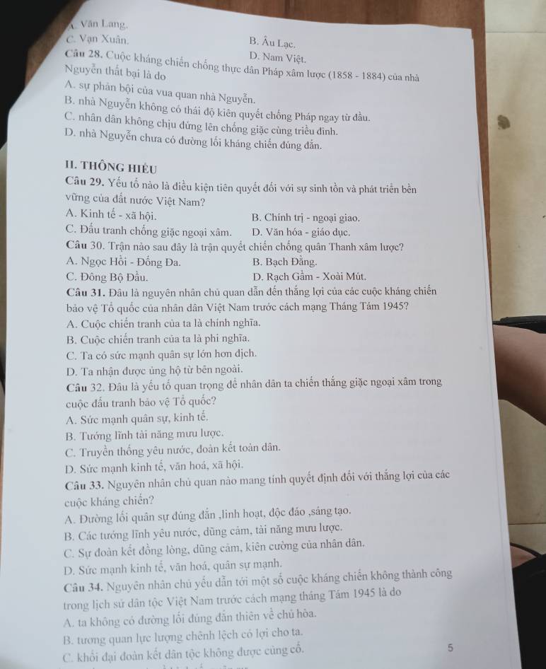 *Văn Lang,
C. Vạn Xuân.
B. Âu Lạc.
D. Nam Việt.
Câu 28. Cuộc kháng chiến chống thực dân Pháp xâm lược (1858 - 1884) của nhà
Nguyễn thất bại là do
A. sự phản bội của vua quan nhà Nguyễn.
B. nhà Nguyễn không có thái độ kiên quyết chống Pháp ngay từ đầu.
C. nhân dân không chịu đứng lên chống giặc cùng triều đình.
D. nhà Nguyễn chưa có đường lối kháng chiến đúng đẫn.
I1. tHÔNG HIÉU
Câu 29. Yếu tố nào là điều kiện tiên quyết đối với sự sinh tồn và phát triển bền
vững của đất nước Việt Nam?
A. Kinh tế - xã hội. B. Chính trị - ngoại giao.
C. Đấu tranh chống giặc ngoại xâm. D. Văn hóa - giáo dục.
Câu 30. Trận nào sau dây là trận quyết chiến chống quân Thanh xâm lược?
A. Ngọc Hồi - Đồng Đa. B. Bạch Đằng.
C. Đông Bộ Đầu. D. Rạch Gầm - Xoài Mút.
Câu 31. Đâu là nguyên nhân chủ quan dẫn đến thắng lợi của các cuộc kháng chiến
bảo vệ Tổ quốc của nhân dân Việt Nam trước cách mạng Tháng Tám 1945?
A. Cuộc chiển tranh của ta là chính nghĩa.
B. Cuộc chiến tranh của ta là phi nghĩa.
C. Ta có sức mạnh quân sự lớn hơn dịch.
D. Ta nhận được ủng hộ từ bên ngoài.
Câu 32. Đâu là yếu tổ quan trọng để nhân dân ta chiến thắng giặc ngoại xâm trong
cuộc đấu tranh bảo vệ Tổ quốc?
A. Sức mạnh quân sự, kinh tế.
B. Tướng lĩnh tài năng mưu lược.
C. Truyền thống yêu nước, đoàn kết toàn dân.
D. Sức mạnh kinh tế, văn hoá, xã hội.
Câu 33. Nguyên nhân chủ quan nào mang tính quyết định đổi với thắng lợi của các
cuộc kháng chiến?
A. Đường lối quân sự đúng đẫn ,linh hoạt, độc đáo ,sáng tạo.
B. Các tướng lĩnh yêu nước, dũng cảm, tài năng mưu lược.
C. Sự đoàn kết đồng lòng, dũng cảm, kiên cường của nhân dân.
D. Sức mạnh kinh tế, vãn hoá, quân sự mạnh.
Câu 34. Nguyên nhân chủ yếu dẫn tới một số cuộc kháng chiến không thành công
trong lịch sử dân tộc Việt Nam trước cách mạng tháng Tám 1945 là do
A. ta không có đường lối đúng dẫn thiên về chủ hòa.
B. tương quan lực lượng chênh lệch có lợi cho ta.
C. khối đại đoàn kết dân tộc không được cũng cổ.
5