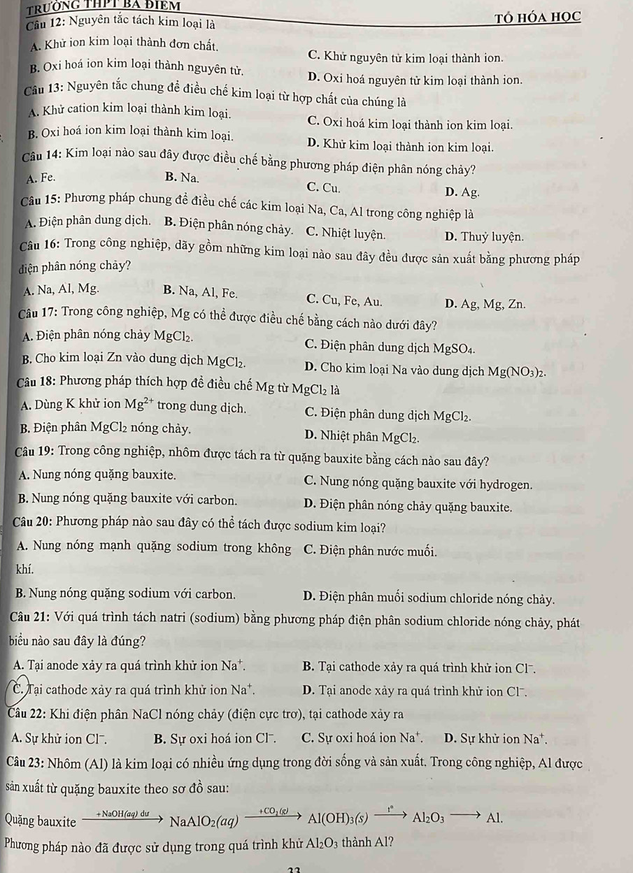 TRưỚNG THPT BA ĐIEM
Cầu 12: Nguyên tắc tách kim loại là Tó hóa học
A. Khử ion kim loại thành đơn chất.
C. Khử nguyên tử kim loại thành ion.
B. Oxi hoá ion kim loại thành nguyên tử. D. Oxi hoá nguyên tử kim loại thành ion.
Câu 13: Nguyên tắc chung để điều chế kim loại từ hợp chất của chúng là
A. Khử cation kim loại thành kim loại.
C. Oxi hoá kim loại thành ion kim loại.
B. Oxi hoá ion kim loại thành kim loại. D. Khử kim loại thành ion kim loại.
Câu 14: Kim loại nào sau đây được điều chế bằng phương pháp điện phân nóng chảy?
A. Fe. B. Na.
C. Cu. D. Ag.
Câu 15: Phương pháp chung đề điều chế các kim loại Na, Ca, Al trong công nghiệp là
A. Điện phân dung dịch. B. Điện phân nóng chảy. C. Nhiệt luyện. D. Thuỷ luyện.
Câu 16: Trong công nghiệp, dãy gồm những kim loại nào sau đây đều được sản xuất bằng phương pháp
diện phân nóng chảy?
A. Na, Al, Mg. B. Na, Al, Fe. C. Cu, Fe, Au. D. Ag, Mg, Zn.
Câu 17: Trong công nghiệp, Mg có thể được điều chế bằng cách nào dưới đây?
A. Điện phân nóng chảy MgCl₂. C. Điện phân dung dịch MgSO4.
B. Cho kim loại Zn vào dung dịch MgCl₂. D. Cho kim loại Na vào dung dịch Mg(NO_3 )2.
Câu 18: Phương pháp thích hợp đề điều chế Mg từ MgCl₂ là
A. Dùng K khử ion Mg^(2+) trong dung dịch. C. Điện phân dung dịch MgCl₂.
B. Điện phân MgCl2 nóng chảy. D. Nhiệt phân M gCl₂.
Câu 19: Trong công nghiệp, nhôm được tách ra từ quặng bauxite bằng cách nào sau đây?
A. Nung nóng quặng bauxite. C. Nung nóng quặng bauxite với hydrogen.
B. Nung nóng quặng bauxite với carbon. D. Điện phân nóng chảy quặng bauxite.
Câu 20: Phương pháp nào sau đây có thể tách được sodium kim loại?
A. Nung nóng mạnh quặng sodium trong không C. Điện phân nước muối.
khí.
B. Nung nóng quặng sodium với carbon. D. Điện phân muối sodium chloride nóng chảy.
Câu 21: Với quá trình tách natri (sodium) bằng phương pháp điện phân sodium chloride nóng chảy, phát
biểu nào sau đây là đúng?
A. Tại anode xảy ra quá trình khử ion Na*.  B. Tại cathode xảy ra quá trình khử ion Cl-.
C. Tại cathode xảy ra quá trình khử ion Na*. D. Tại anode xảy ra quá trình khử ion Clã.
Câu 22: Khi điện phân NaCl nóng chảy (điện cực trơ), tại cathode xảy ra
A. Sự khử ion Cl7. B. Sự oxi hoá ion Cl-. C. Sự oxi hoá ion Na*. D. Sự khử ion Na^+.
Câu 23: Nhôm (Al) là kim loại có nhiều ứng dụng trong đời sống và sản xuất. Trong công nghiệp, Al được
sản xuất từ quặng bauxite theo sơ đồ sau:
Quặng bauxite xrightarrow +NaOH(aq)duNaAlO_2(aq)xrightarrow +CO_2(g)Al(OH)_3(s)xrightarrow I°Al_2O_3to Al.
Phương pháp nào đã được sử dụng trong quá trình khử Al_2O_3 3 thành Al?