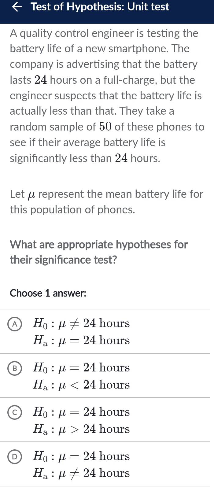 Test of Hypothesis: Unit test
A quality control engineer is testing the
battery life of a new smartphone. The
company is advertising that the battery
lasts 24 hours on a full-charge, but the
engineer suspects that the battery life is
actually less than that. They take a
random sample of 50 of these phones to
see if their average battery life is
significantly less than 24 hours.
Let μ represent the mean battery life for
this population of phones.
What are appropriate hypotheses for
their signifcance test?
Choose 1 answer:
A H_0:mu != 24 hours
H_a:mu =24 hours
B H_0:mu =24 hours
H_a:mu <24 hours
H_0:mu =24 hours
H_a:mu >24 hours
H_0:mu =24 hours
H_a:mu != 24 hours