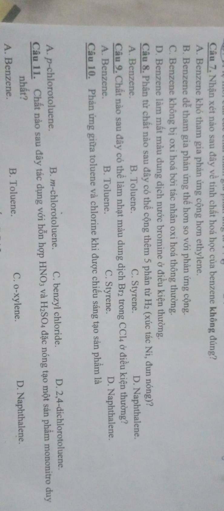 Nhận xét nào sau đây về tính chất hoá học của benzene không đúng?
A. Benzene khó tham gia phản ứng cộng hơn ethylene.
B. Benzene dễ tham gia phản ứng thể hơn so với phản ứng cộng.
C. Benzene không bị oxi hoá bởi tác nhân oxi hoá thông thường.
D. Benzene làm mất màu dung dịch nước bromine ở điều kiện thường.
Câu 8. Phân từ chất nào sau đây có thể cộng thêm 5 phân tử H_2 (xúc tác Ni, đun nóng)?
A. Benzene. B. Toluene. C. Styrene. D. Naphthalene.
Câu 9. Chất nào sau đây có thể làm nhạt màu dung dịch Br_2 trong CCI 4 ở điều kiện thường?
A. Benzene. B. Toluene. C. Styrene.
D. Naphthalene.
Câu 10. Phản ứng giữa toluene và chlorine khi được chiếu sáng tạo sản phẩm là
A. p-chlorotoluene. B. m-chlorotoluene. C. benzyl chloride. D. 2, 4 -dichlorotoluene.
Câu 11. Chất nào sau đây tác dụng với hỗn hợp HNO_3 và H_2SO_4 đặc nóng tạo một sản phẩm mononitro duy
nhất?
A. Benzene. B. Toluene.
C. o-xylene. D. Naphthalene.