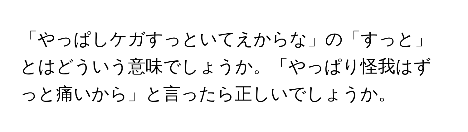 「やっぱしケガすっといてえからな」の「すっと」とはどういう意味でしょうか。「やっぱり怪我はずっと痛いから」と言ったら正しいでしょうか。