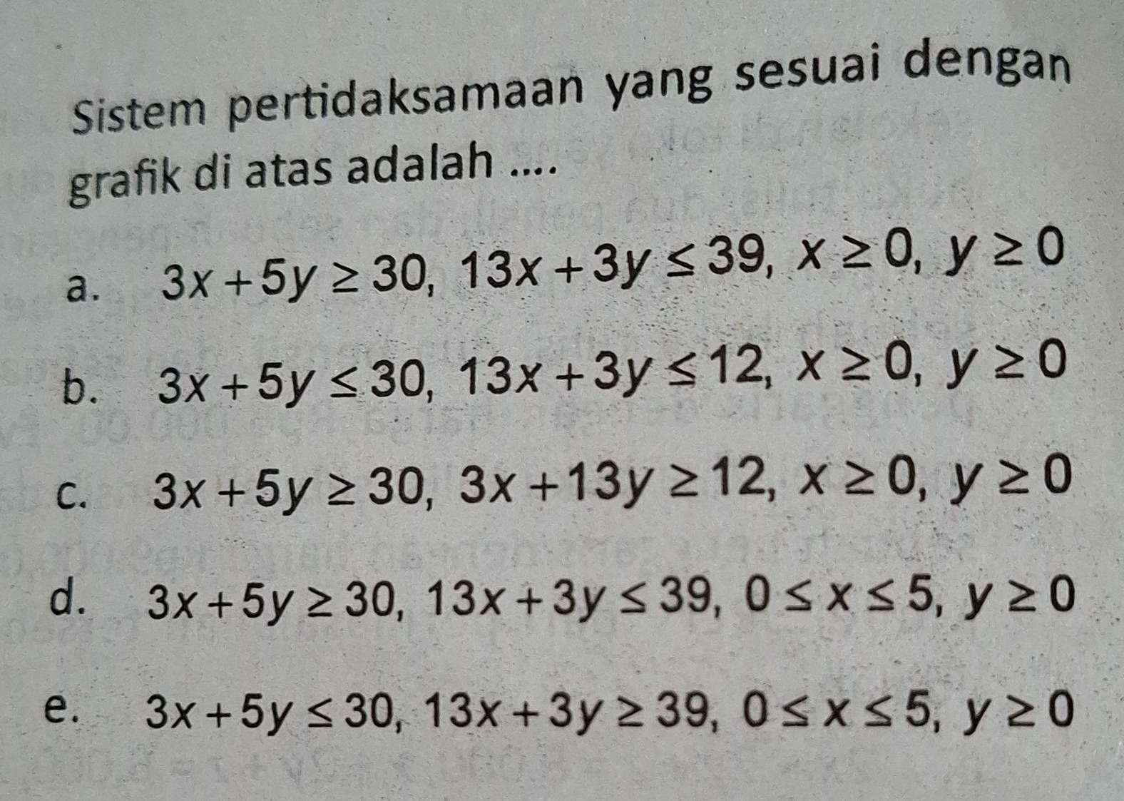 Sistem pertidaksamaan yang sesuai dengan
grafik di atas adalah ....
a. 3x+5y≥ 30, 13x+3y≤ 39, x≥ 0, y≥ 0
b. 3x+5y≤ 30, 13x+3y≤ 12, x≥ 0, y≥ 0
C. 3x+5y≥ 30, 3x+13y≥ 12, x≥ 0, y≥ 0
d. 3x+5y≥ 30, 13x+3y≤ 39, 0≤ x≤ 5, y≥ 0
e. 3x+5y≤ 30, 13x+3y≥ 39, 0≤ x≤ 5, y≥ 0