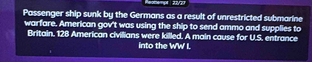 Reotsempt 22/27 
Passenger ship sunk by the Germans as a result of unrestricted submarine 
warfare. American gov't was using the ship to send ammo and supplies to 
Britain. 128 American civilians were killed. A main cause for U.S. entrance 
into the WW I.