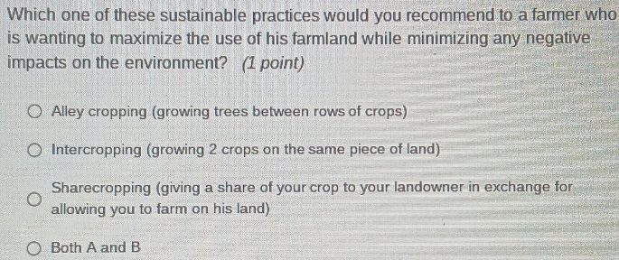 Which one of these sustainable practices would you recommend to a farmer who
is wanting to maximize the use of his farmland while minimizing any negative
impacts on the environment? (1 point)
Alley cropping (growing trees between rows of crops)
Intercropping (growing 2 crops on the same piece of land)
Sharecropping (giving a share of your crop to your landowner in exchange for
allowing you to farm on his land)
Both A and B