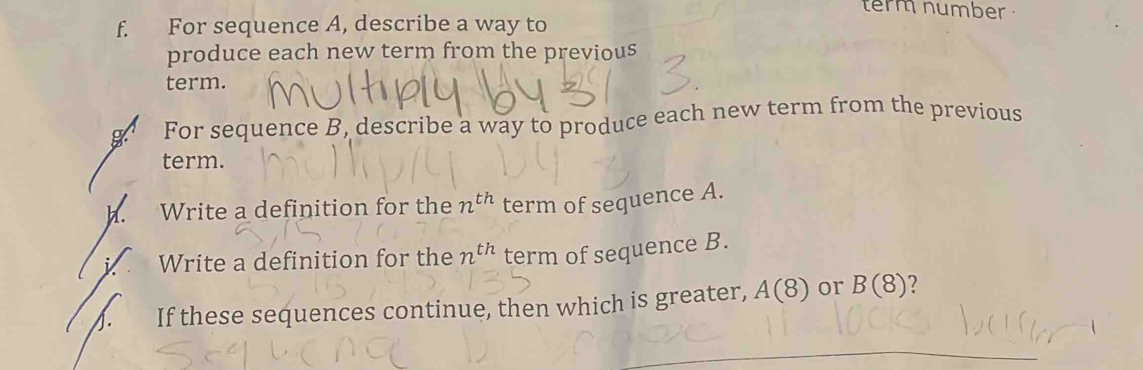 term number . 
f. For sequence A, describe a way to 
produce each new term from the previous 
term. 
g For sequence B, describe a way to produce each new term from the previous 
term. 
. Write a definition for the n^(th) term of sequence A. 
Write a definition for the n^(th) term of sequence B. 
If these sequences continue, then which is greater, A(8) or B(8)