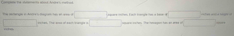 Complete the stetements about Andre's method. 
The rectangle in Andre's disgram has an area of square inches. Each triangle has a base of inches and a height of
inches. The area of each trangle is square inches. The hexagon has an area of square
inches