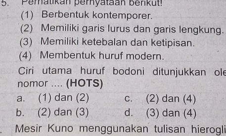 Peratikan pernyataan berikut!
(1) Berbentuk kontemporer.
(2) Memiliki garis lurus dan garis lengkung.
(3) Memiliki ketebalan dan ketipisan.
(4) Membentuk huruf modern.
Ciri utama huruf bodoni ditunjukkan ole
nomor .... (HOTS)
a. (1) dan (2) c. (2) dan (4)
b. (2) dan (3) d. (3) dan (4)
Mesir Kuno menggunakan tulisan hierogli