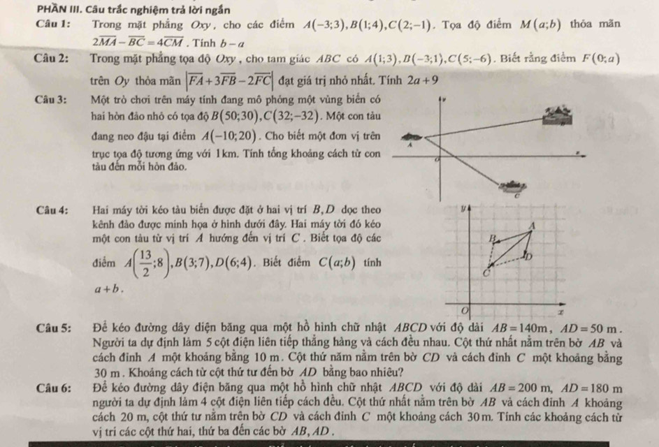 PHÃN III. Câu trắc nghiệm trả lời ngắn
Câu 1: Trong mặt phẳng Oxy, cho các điểm A(-3;3),B(1;4),C(2;-1). Tọa độ điểm M(a;b) thỏa mãn
2overline MA-overline BC=4overline CM. Tính b-a
Câu 2: Trong mặt phẳng tọa độ Oxy, cho tam giác ABC có A(1;3),B(-3;1),C(5;-6). Biết rằng điểm F(0;a)
trên Oy thỏa mãn |overline FA+3overline FB-2overline FC| đạt giá trị nhỏ nhất. Tính 2a+9
Câu 3: Một trò chơi trên máy tính đang mô phỏng một vùng biển có
hai hòn đảo nhỏ có tọa độ B(50;30),C(32;-32). Một con tàu
đang neo đậu tại điểm A(-10;20). Cho biết một đơn vị trên
A
trục tọa độ tương ứng với 1km. Tính tổng khoảng cách từ con o
tàu đến mỗi hòn đảo.
Câu 4: Hai máy tời kéo tàu biển được đặt ở hai vị trí B,D dọc theo 
kênh đảo được mính họa ở hình dưới đây. Hai máy tời đó kéo
một con tàu từ vị trí A hướng đến vị trí C . Biết tọa độ các
điểm A( 13/2 ;8),B(3;7),D(6;4). Biết điểm C(a;b) tính
a+b.
Câu 5: Để kéo đường dây diện băng qua một hồ hình chữ nhật ABCD với độ dài AB=140m,AD=50m.
Người ta dự định làm 5 cột điện liên tiếp thẳng hàng và cách đều nhau. Cột thứ nhất nằm trên bờ AB và
cách đinh A một khoảng bằng 10 m. Cột thứ năm nằm trên bờ CD và cách đỉnh C một khoảng bằng
30 m . Khoảng cách từ cột thứ tư đến bờ AD bằng bao nhiêu?
Câu 6: Đề kéo đường dây điện băng qua một hồ hình chữ nhật ABCD với độ dài AB=200m,AD=180m
người ta dự định làm 4 cột điện liên tiếp cách đều. Cột thứ nhất nằm trên bờ AB và cách đinh A khoảng
cách 20 m, cột thứ tư nằm trên bờ CD và cách đỉnh C một khoảng cách 30m. Tinh các khoảng cách từ
vị tri các cột thứ hai, thứ ba đến các bờ AB, AD .