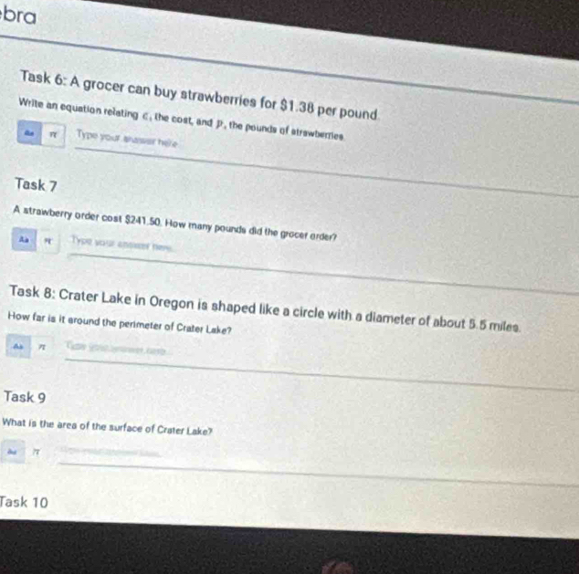 bra 
_ 
Task 6: A grocer can buy strawberries for $1.38 per pound
Write an equation relating c, the cost, and D, the pounds of strawberries 
_
π Type your shasser here 
_ 
_ 
Task 7 
A strawberry order cost $241.50. How many pounds did the grocer order? 
_ 
r Type your ansmer hee 
_ 
_ 
Task 8: Crater Lake in Oregon is shaped like a circle with a diameter of about 5.5 miles. 
How far is it around the perimeter of Crater Lake? 
As π
_ 
_ 
_ 
Task 9 
What is the area of the surface of Crater Lake? 
_ 
du 
Task 10