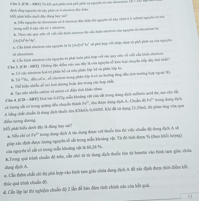 [CD - SBT] Từ kết quả phân tích phổ phát xạ nguyên tử của chromium (Z=24)
định rằng nguyên từ này phải có 6 electron độc thân.
Mỗi phát biểu dưới đây đủng hay sai?
a. Nếu nguyên tử chromium có 6 electron độc thân thì nguyên tử này chứa 6 ô orbital nguyên từ mà
trong mỗi ô này chỉ có 1 electron.
b. Theo các quy ước về viết cầu hình electron thì cấu hình electron của nguyên tử chromium là.
[Ar]3d^34s^14p^1.
e. Cấu hình electron của nguyên tử là [Ar]3d^54s^1 sẽ phù hợp với nhận định từ phổ phát xạ của nguyên
tử chromium.
d. Cấu hình electron của nguyên tử phải luôn phù hợp với các quy ước về viết cấu hình electron.
Câu 3. [CD - SBT] Những đặc điểm nào sau đây là của nguyên tố kim loại chuyển tiếp dãy thứ nhất?
a. Có các electron hoá trị phân bố cả trên phân lớp 3d và phân lớp 4s.
b. Từ ^21Sc , đến 2Cu , số electron trong phân lớp d có xu hướng tăng dần (trừ trường hợp ngoại lệ).
c. Thể hiện nhiều số oxi hoá dương hoặc âm trong các hợp chất.
d. Tạo nên nhiều cation và anion có điện tích khác nhau.
Câu 4. [CD - SBT] Hoà tan 0,422g mẫu khoáng vật của sắt trong dung dịch sulfuric acid dư, sao cho tắt
cả lượng sắt có trong quặng đều chuyển thành Fe^(2+) , thu được dung dịch A. Chuẩn độ Fe^(2+) trong dung dịch
A bằng chất chuẩn là dung dịch thuốc tím KMnO4 0,040M. Khi đã sử dụng 23,50mL thì phản ứng vừa qua
điểm tương đương.
Mỗi phát biểu dưới đây là đúng hay sai?
a. Nếu chỉ có Fe^(2+) trong dung dịch A tác dụng được với thuốc tím thì việc chuẩn độ dung dịch A sẽ
giúp xác định được lượng nguyên tố sắt trong mẫu khoáng vật. Từ đó tính được % (theo khối lượng)
của nguyên tố sắt có trong mẫu khoáng vật là 60,26 %.
b.Trong quá trình chuẩn độ trên, cần nhỏ từ từ dung dịch thuốc tím từ burette vào bình tam giác chứa
dung dịch A.
c. Cần thêm chất chỉ thị phù hợp vào bình tam giác chứa dung dịch A đề xác định được thời điểm kết
thúc quá trình chuẩn độ.
d. Cần lặp lại thí nghiệm chuẩn độ 2 lần để bảo đảm tính chính xác của kết quả.
11