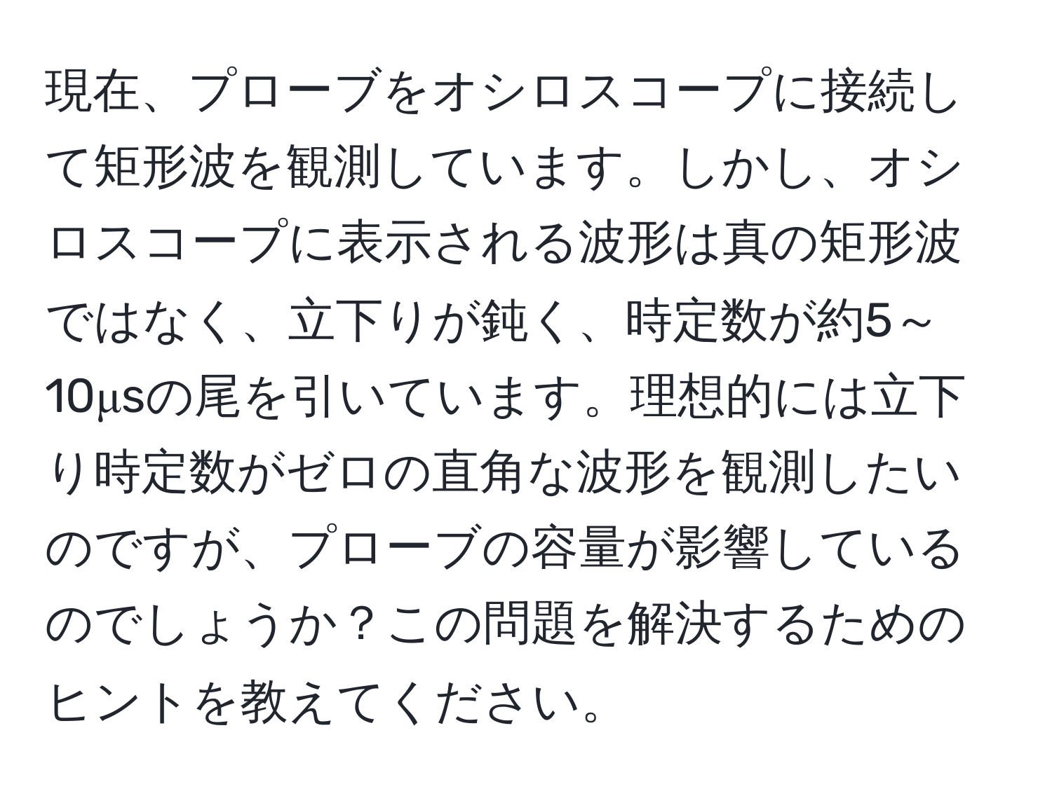 現在、プローブをオシロスコープに接続して矩形波を観測しています。しかし、オシロスコープに表示される波形は真の矩形波ではなく、立下りが鈍く、時定数が約5～10μsの尾を引いています。理想的には立下り時定数がゼロの直角な波形を観測したいのですが、プローブの容量が影響しているのでしょうか？この問題を解決するためのヒントを教えてください。