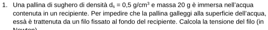 Una pallina di sughero di densità d_s=0,5g/cm^3 e massa 20 g è immersa nell'acqua 
contenuta in un recipiente. Per impedire che la pallina galleggi alla superficie dell’acqua, 
essà è trattenuta da un filo fissato al fondo del recipiente. Calcola la tensione del filo (in