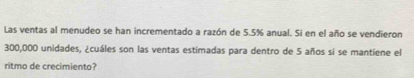Las ventas al menudeo se han incrementado a razón de 5.5% anual. Si en el año se vendieron
300,000 unidades, ¿cuáles son las ventas estimadas para dentro de 5 años si se mantiene el 
ritmo de crecimiento?