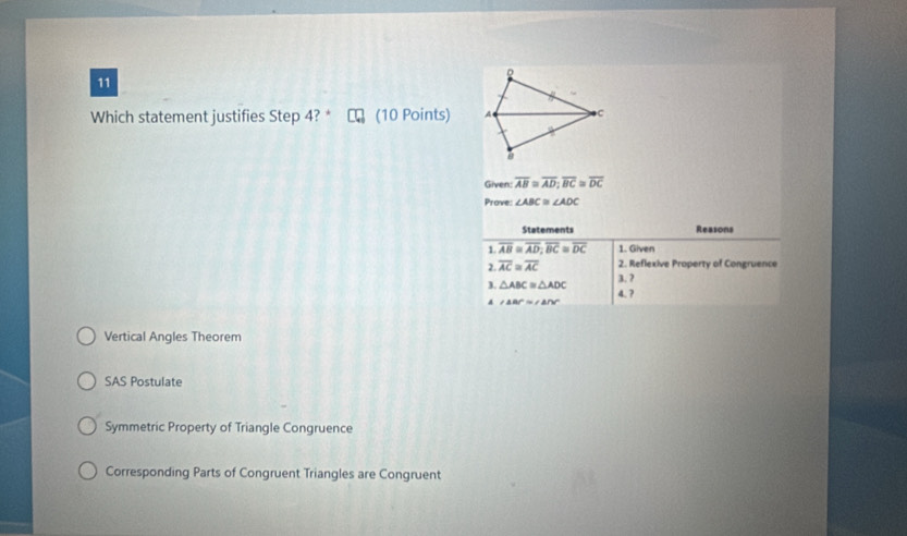 Which statement justifies Step 4? * (10 Points) 
Given: overline AB≌ overline AD; overline BC≌ overline DC
Prove: ∠ ABC≌ ∠ ADC
Statements Reasons
1. overline AB≌ overline AD; overline BC≌ overline DC 1. Given
2. overline AC≌ overline AC 2. Reflexive Property of Congruence
3. ?
3. △ ABC≌ △ ADC 4. ?
A ∠ ABC=∠ A'N'
Vertical Angles Theorem
SAS Postulate
Symmetric Property of Triangle Congruence
Corresponding Parts of Congruent Triangles are Congruent