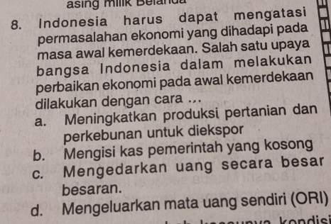 asing milik Beland
8. Indonesia harus dapat mengatasi
permasalahan ekonomi yang dihadapi pada
masa awal kemerdekaan. Salah satu upaya
bangsa Indonesia dalam melakukan
perbaikan ekonomi pada awal kemerdekaan
dilakukan dengan cara ...
a. Meningkatkan produksi pertanian dan
perkebunan untuk diekspor
b. Mengisi kas pemerintah yang kosong
c. Mengedarkan uang secara besar
besaran.
d. Mengeluarkan mata uang sendiri (ORI)