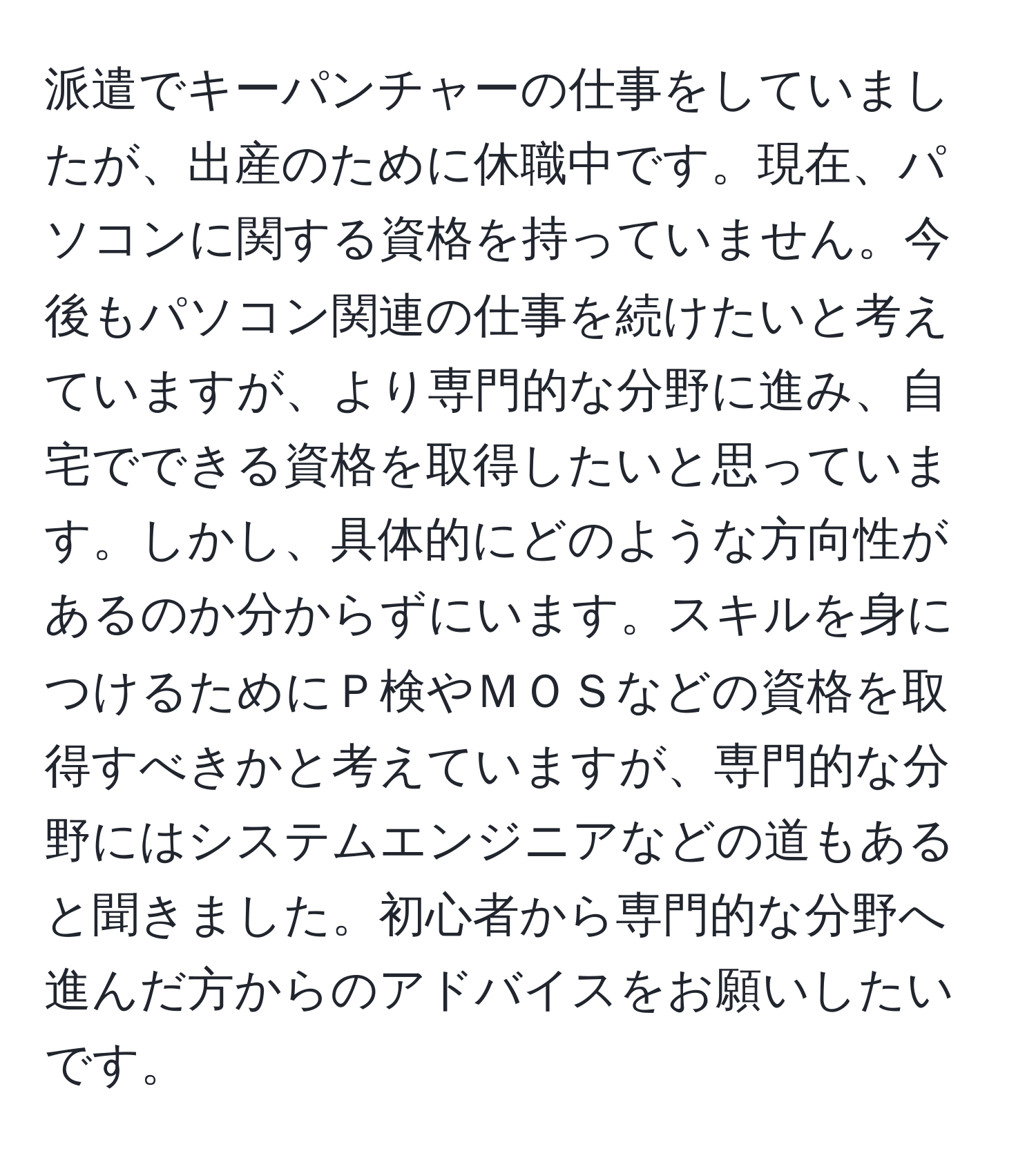 派遣でキーパンチャーの仕事をしていましたが、出産のために休職中です。現在、パソコンに関する資格を持っていません。今後もパソコン関連の仕事を続けたいと考えていますが、より専門的な分野に進み、自宅でできる資格を取得したいと思っています。しかし、具体的にどのような方向性があるのか分からずにいます。スキルを身につけるためにＰ検やＭＯＳなどの資格を取得すべきかと考えていますが、専門的な分野にはシステムエンジニアなどの道もあると聞きました。初心者から専門的な分野へ進んだ方からのアドバイスをお願いしたいです。