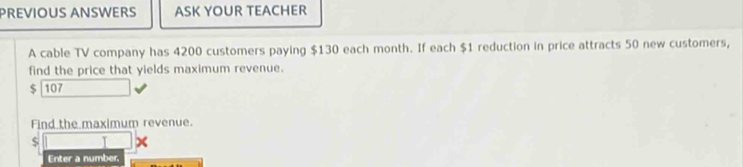 PREVIOUS ANSWERS ASK YOUR TEACHER
A cable TV company has 4200 customers paying $130 each month. If each $1 reduction in price attracts 50 new customers,
find the price that yields maximum revenue.
$ 107
Find the maximum revenue.
$ □
Enter a number,