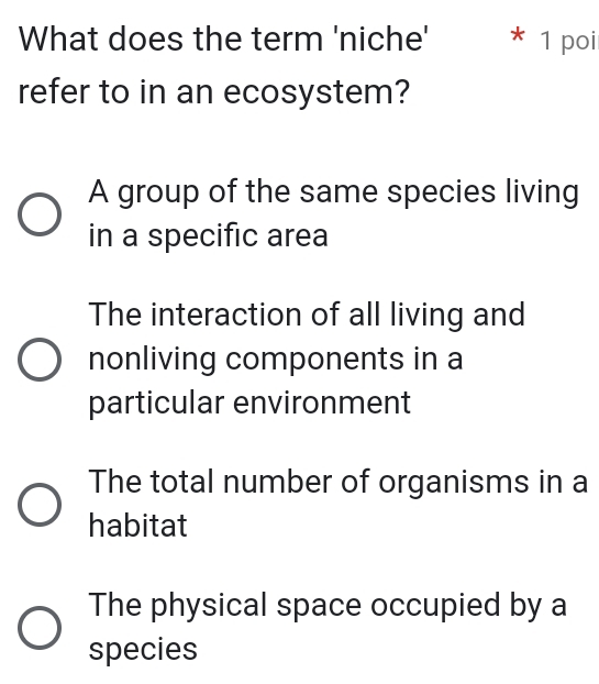 What does the term 'niche' * 1 poi
refer to in an ecosystem?
A group of the same species living
in a specific area
The interaction of all living and
nonliving components in a
particular environment
The total number of organisms in a
habitat
The physical space occupied by a
species