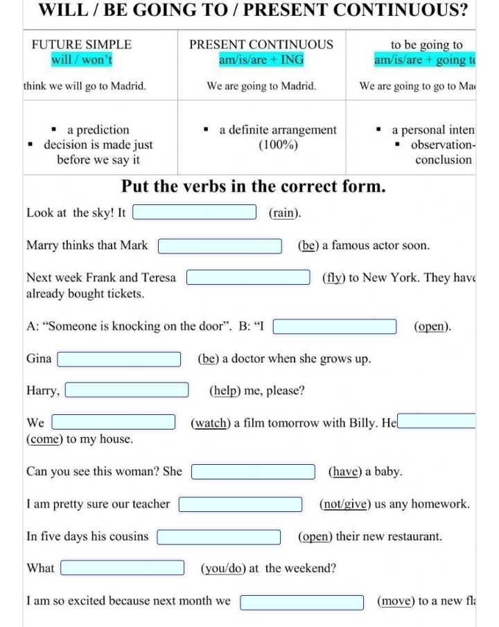 WILL / BE GOING TO / PRESENT CONTINUOUS? 
FUTURE SIMPLE PRESENT CONTINUOUS to be going to 
will / won’t am/is/are + ING am/is/are + going t 
think we will go to Madrid. We are going to Madrid. We are going to go to Ma 
a prediction a definite arrangement a personal inten 
decision is made just (100%) observation- 
before we say it conclusion 
Put the verbs in the correct form. 
Look at the sky! It □ (rain). 
Marry thinks that Mark □ (be) a famous actor soon. 
Next week Frank and Teresa □ (fly) to New York. They have 
already bought tickets. 
A: “Someone is knocking on the door”. B:“I □ (open). 
Gina □ (be) a doctor when she grows up. 
Harry, □ (help) me, please? 
We □ (watch) a film tomorrow with Billy. He □ 
(come) to my house. 
Can you see this woman? She □ (have) a baby. 
I am pretty sure our teacher □ (not/give) us any homework. 
In five days his cousins □ (open) their new restaurant. 
What □ (you/do) at the weekend? 
I am so excited because next month we □ (move) to a new fl;